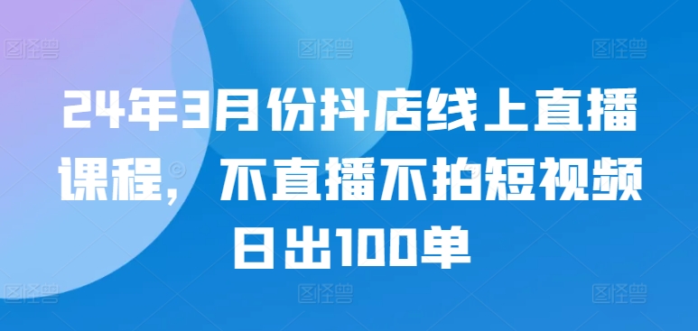 24年3月份抖店线上直播课程,不直播不拍短视频日出100单-柚子网创